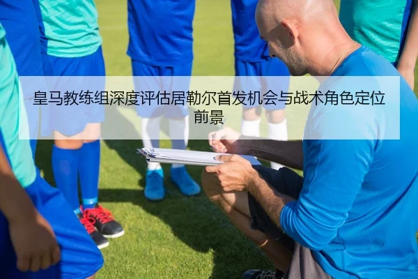 皇马教练组深度评估居勒尔首发机会与战术角色定位前景