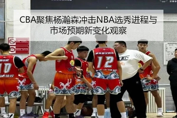 CBA聚焦杨瀚森冲击NBA选秀进程与市场预期新变化观察