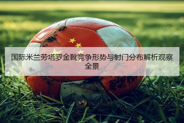 国际米兰劳塔罗金靴竞争形势与射门分布解析观察全景