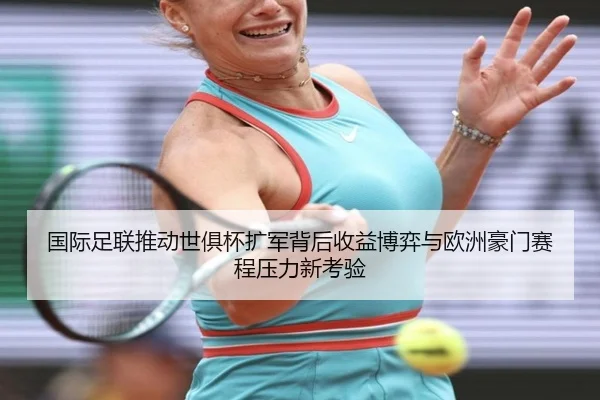 国际足联推动世俱杯扩军背后收益博弈与欧洲豪门赛程压力新考验