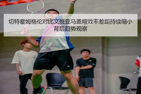 切特霍姆格伦对比文班亚马盖帽效率差距持续缩小背后趋势观察